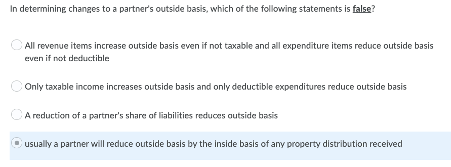 In determining changes to a partner's outside basis, which of the following statements is false?
All revenue items increase outside basis even if not taxable and all expenditure items reduce outside basis
even if not deductible
Only taxable income increases outside basis and only deductible expenditures reduce outside basis
A reduction of a partner's share of liabilities reduces outside basis
usually a partner will reduce outside basis by the inside basis of any property distribution received
