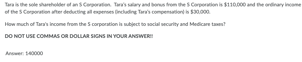 Tara is the sole shareholder of an S Corporation. Tara's salary and bonus from the S Corporation is $110,000 and the ordinary income
of the S Corporation after deducting all expenses (including Tara's compensation) is $30,000.
How much of Tara's income from the S corporation is subject to social security and Medicare taxes?
DO NOT USE COMMAS OR DOLLAR SIGNS IN YOUR ANSWER!!
Answer: 140000