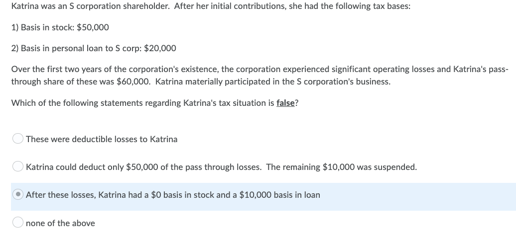 Katrina was an S corporation shareholder. After her initial contributions, she had the following tax bases:
1) Basis in stock: $50,000
2) Basis in personal loan to S corp: $20,000
Over the first two years of the corporation's existence, the corporation experienced significant operating losses and Katrina's pass-
through share of these was $60,000. Katrina materially participated in the S corporation's business.
Which of the following statements regarding Katrina's tax situation is false?
These were deductible losses to Katrina
Katrina could deduct only $50,000 of the pass through losses. The remaining $10,000 was suspended.
After these losses, Katrina had a $0 basis in stock and a $10,000 basis in loan
none of the above
