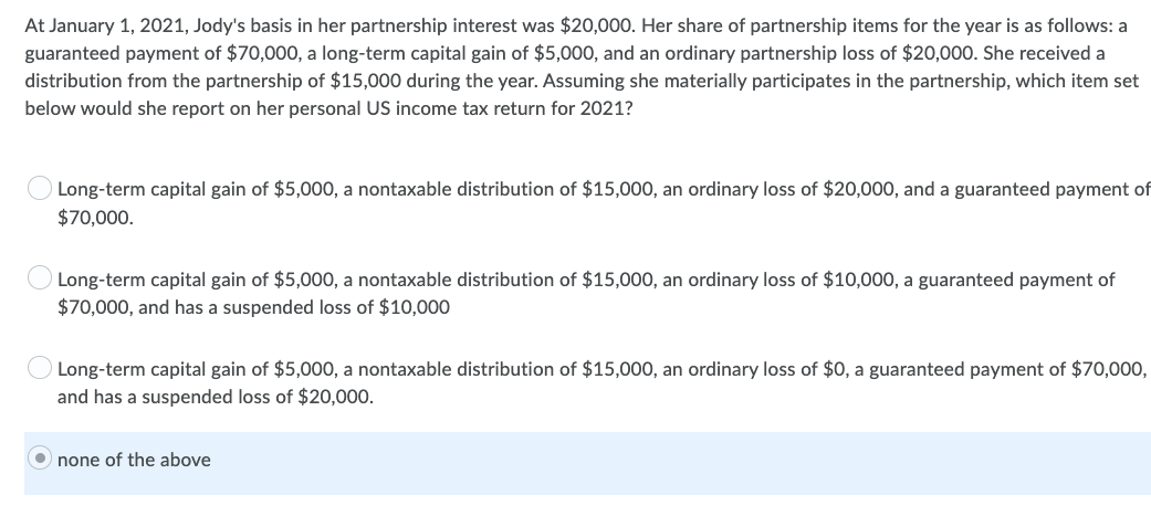 At January 1, 2021, Jody's basis in her partnership interest was $20,000. Her share of partnership items for the year is as follows: a
guaranteed payment of $70,000, a long-term capital gain of $5,000, and an ordinary partnership loss of $20,000. She received a
distribution from the partnership of $15,000 during the year. Assuming she materially participates in the partnership, which item set
below would she report on her personal US income tax return for 2021?
Long-term capital gain of $5,000, a nontaxable distribution of $15,000, an ordinary loss of $20,000, and a guaranteed payment of
$70,000.
Long-term capital gain of $5,000, a nontaxable distribution of $15,000, an ordinary loss of $10,000, a guaranteed payment of
$70,000, and has a suspended loss of $10,000
Long-term capital gain of $5,000, a nontaxable distribution of $15,000, an ordinary loss of $0, a guaranteed payment of $70,000,
and has a suspended loss of $20,000.
none of the above