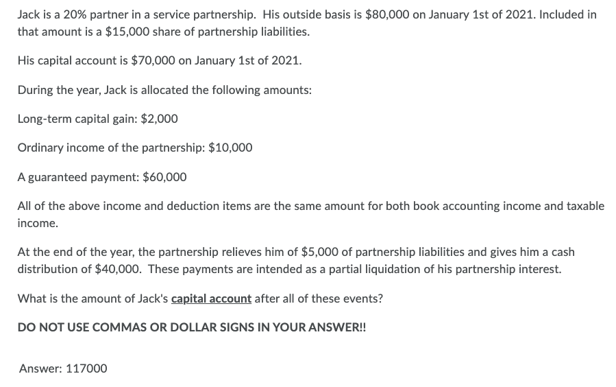 Jack is a 20% partner in a service partnership. His outside basis is $80,000 on January 1st of 2021. Included in
that amount is a $15,000 share of partnership liabilities.
His capital account is $70,000 on January 1st of 2021.
During the year, Jack is allocated the following amounts:
Long-term capital gain: $2,000
Ordinary income of the partnership: $10,000
A guaranteed payment: $60,000
All of the above income and deduction items are the same amount for both book accounting income and taxable
income.
At the end of the year, the partnership relieves him of $5,000 of partnership liabilities and gives him a cash
distribution of $40,000. These payments are intended as a partial liquidation of his partnership interest.
What is the amount of Jack's capital account after all of these events?
DO NOT USE COMMAS OR DOLLAR SIGNS IN YOUR ANSWER!!
Answer: 117000
