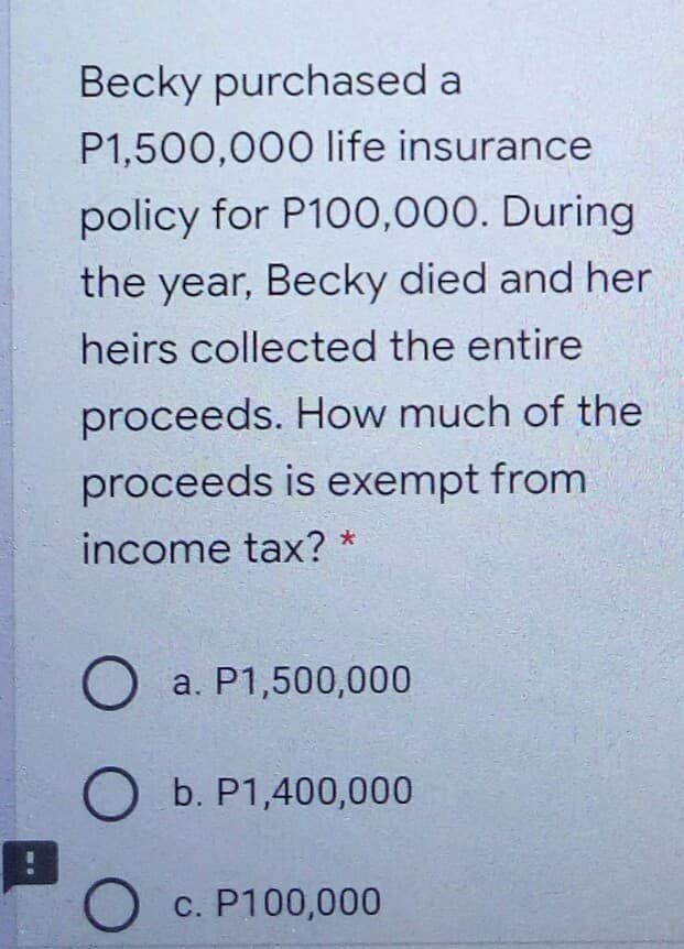 Becky purchased a
P1,500,000 life insurance
policy for P100,000. During
the year, Becky died and her
heirs collected the entire
proceeds. How much of the
proceeds is exempt from
income tax? *
a. P1,500,000
O b. P1,400,000
c. P100,000

