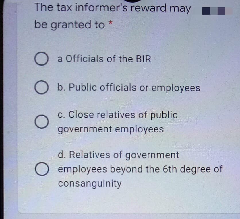 The tax informer's reward may
be granted to *
a Officials of the BIR
O b. Public officials or employees
c. Close relatives of public
government employees
d. Relatives of government
employees beyond the 6th degree of
consanguinity
