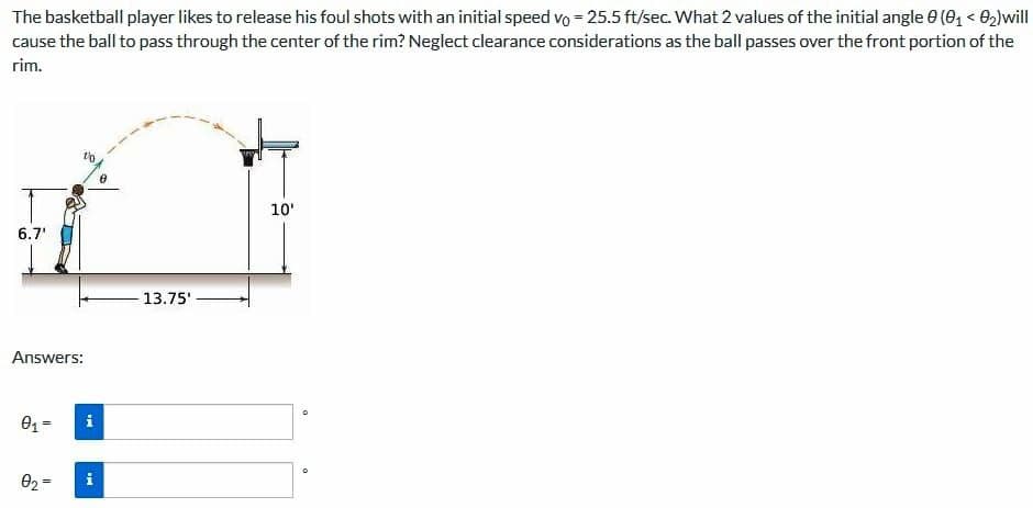 The basketball player likes to release his foul shots with an initial speed vo = 25.5 ft/sec. What 2 values of the initial angle 0 (0, < O2)will
cause the ball to pass through the center of the rim? Neglect clearance considerations as the ball passes over the front portion of the
rim.
10'
6.7'
13.75'
Answers:
02 =
i
