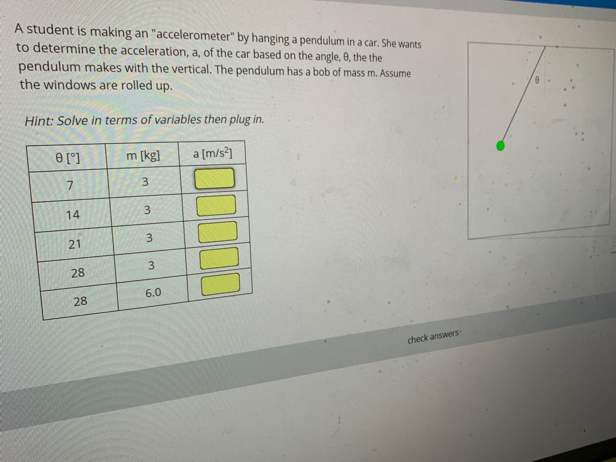 A student is making an "accelerometer" by hanging a pendulum in a car. She wants
to determine the acceleration, a, of the car based on the angle, 0, the the
pendulum makes with the vertical. The pendulum has a bob of mass m. Assume
the windows are rolled up.
Hint: Solve in terms of variables then plug in.
e [°]
m [kg]
a [m/s*]
3.
14
28
6.0
28
check answers
21
