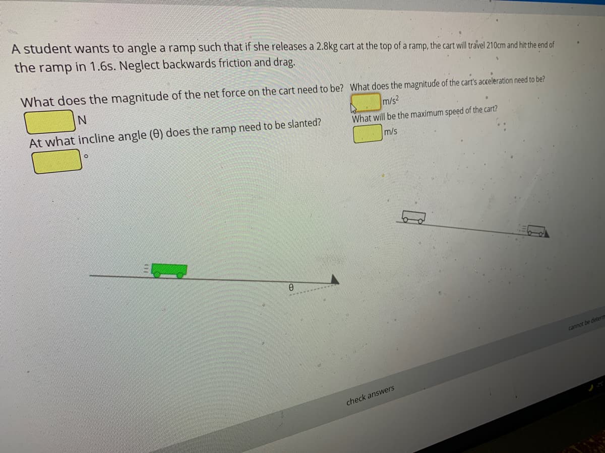 A student wants to angle a ramp such that if she releases a 2.8kg cart at the top of a ramp, the cart will travel 210cm and hit the end of
the ramp in 1.6s. Neglect backwards friction and drag.
What does the magnitude of the net force on the cart need to be? What does the magnitude of the cart's acceleration need to be?
At what incline angle (0) does the ramp need to be slanted?
m/s2
What will be the maximum speed of the cart?
m/s
cannot be detem
check answers
