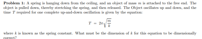 Problem 1: A spring is hanging down from the ceiling, and an object of mass m is attached to the free end. The
object is pulled down, thereby stretching the spring, and then released. The Object oscillates up and down, and the
time T required for one complete up-and-down oscillation is given by the equation:
T = 27
where k is known as the spring constant. What must be the dimension of k for this equation to be dimensionally
