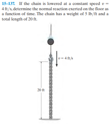 15-137. If the chain is lowered at a constant speed v =
4 ft/s, determine the normal reaction exerted on the floor as
a function of time. The chain has a weight of 5 lb/ft and a
total length of 20 ft.
v= 4 ft/s
20 ft
