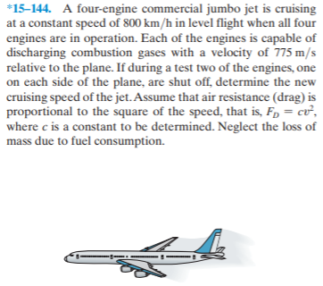 *15-144. A four-engine commercial jumbo jet is cruising
at a constant speed of 800 km/h in level flight when all four
engines are in operation. Each of the engines is capable of
discharging combustion gases with a velocity of 775 m/s
relative to the plane. If during a test two of the engines, one
on each side of the plane, are shut off, determine the new
cruising speed of the jet. Assume that air resistance (drag) is
proportional to the square of the speed, that is, F, = cv,
where c is a constant to be determined. Neglect the loss of
mass due to fuel consumption.
