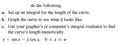 do the following.
a. Set up an integral for the length of the curve.
b. Graph the curve to see what it looks like.
c. Use your grapher's or computer's integral evaluator to find
the curve's length numerically.
y = sin x – x cos x, 0 <xs T
