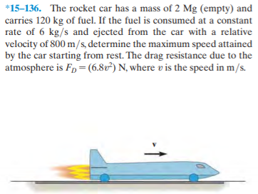 *15-136. The rocket car has a mass of 2 Mg (empty) and
carries 120 kg of fuel. If the fuel is consumed at a constant
rate of 6 kg/s and ejected from the car with a relative
velocity of 800 m/s, determine the maximum speed attained
by the car starting from rest. The drag resistance due to the
atmosphere is Fp = (6.80²) N, where v is the speed in m/s.
