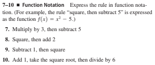 7-10 - Function Notation Express the rule in function nota-
tion. (For example, the rule "square, then subtract 5" is expressed
as the function f(x) = x² - 5.)
7. Multiply by 3, then subtract 5
8. Square, then add 2
9. Subtract 1, then square
10. Add 1, take the square root, then divide by 6
