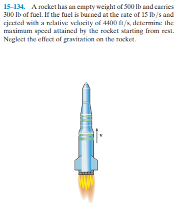 15-134. A rocket has an empty weight of 500 lb and carries
300 lb of fuel. If the fuel is burned at the rate of 15 lb/s and
ejected with a relative velocity of 4400 ft/s, determine the
maximum speed attained by the rocket starting from rest.
Neglect the effect of gravitation on the rocket.
