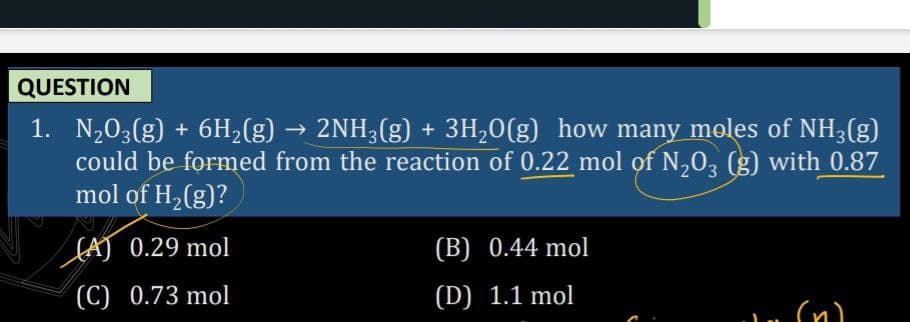 QUESTION
1. N,03(g) + 6H,(g) → 2NH3(g) + 3H,0(g) how many moles of NH3(g)
could be formed from the reaction of 0.22 mol of N,0, (g) with 0.87
mol of H2(g)?
(AJ 0.29 mol
(B) 0.44 mol
(C) 0.73 mol
(D) 1.1 mol
(n)
