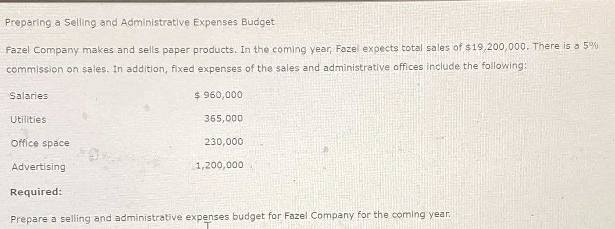 Preparing a Selling and Administrative Expenses Budget
Fazel Company makes and sells paper products. In the coming year, Fazel expects total sales of $19,200,000. There is a 5%
commission on sales. In addition, fixed expenses of the sales and administrative offices include the following:
Salaries
Utilities
Office space
$960,000
365,000
230,000
Advertising
1,200,000
Required:
Prepare a selling and administrative expenses budget for Fazel Company for the coming year.