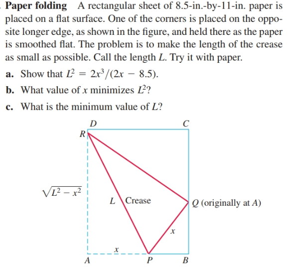 Paper folding A rectangular sheet of 8.5-in.-by-11-in. paper is
placed on a flat surface. One of the corners is placed on the oppo-
site longer edge, as shown in the figure, and held there as the paper
is smoothed flat. The problem is to make the length of the crease
as small as possible. Call the length L. Try it with paper.
a. Show that L = 2x³/(2x – 8.5).
b. What value of x minimizes 2?
c. What is the minimum value of L?
VI?
VL² – x²
L\Crease
Q (originally at A)
х
P
B
