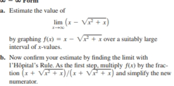 a. Estimate the value of
lim (x – V +x)
by graphing f(x) = x - Vx + x over a suitably large
interval of x-values.
b. Now confirm your estimate by finding the limit with
l'Hôpital's Rule. As the first step, multiply f(x) by the frac-
tion (x + V + x)* + V + x) and simplify the new
numerator.
