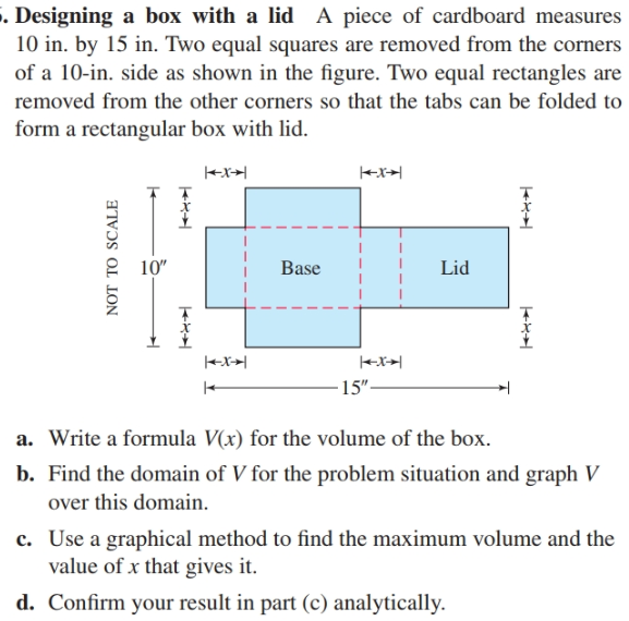 . Designing a box with a lid A piece of cardboard measures
10 in. by 15 in. Two equal squares are removed from the corners
of a 10-in. side as shown in the figure. Two equal rectangles are
removed from the other corners so that the tabs can be folded to
form a rectangular box with lid.
+x+|
10"
Lid
Base
+x+|
-15"-
a. Write a formula V(x) for the volume of the box.
b. Find the domain of V for the problem situation and graph V
over this domain.
c. Use a graphical method to find the maximum volume and the
value of x that gives it.
d. Confirm your result in part (c) analytically.
NOT TO SCALE
