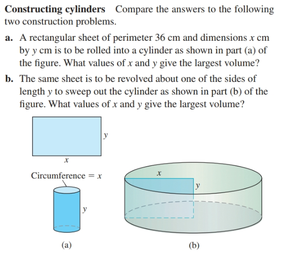 Constructing cylinders Compare the answers to the following
two construction problems.
a. A rectangular sheet of perimeter 36 cm and dimensions x cm
by y cm is to be rolled into a cylinder as shown in part (a) of
the figure. What values of x and y give the largest volume?
b. The same sheet is to be revolved about one of the sides of
length y to sweep out the cylinder as shown in part (b) of the
figure. What values of x and y give the largest volume?
х
х
Circumference = x
y
(a)
(b)
