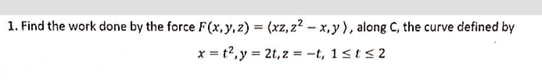 1. Find the work done by the force F(x, y, z) = (xz, z2 – x,y), along C, the curve defined by
x = t2,y = 2t, z = -t, 1<t< 2
