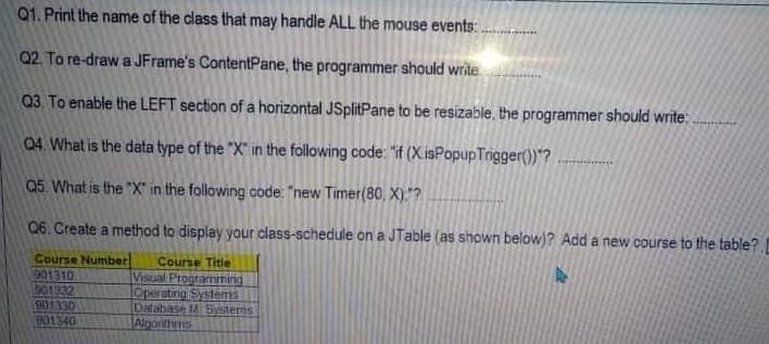 Q1. Print the name of the class that may handle ALL the mouse events: .
Q2. To re-draw a JFrame's ContentPane, the programmer should write
Q3. To enable the LEFT section of a horizontal JSplitPane to be resizable, the programmer should write:.
04. What is the data type of the "X" in the following code: "if (X.isPopupTrigger()"?
Q5. What is the "X" in the following code: "new Timer(80, X)."?
06. Create a method to display your class-schedule on a JTable (as shown below)? Add a new course to the table?
Course Number
901310
901332
901330
D01340
Course Title
Visual Programming
Operating Systems
Database M Systems
Algonthims
