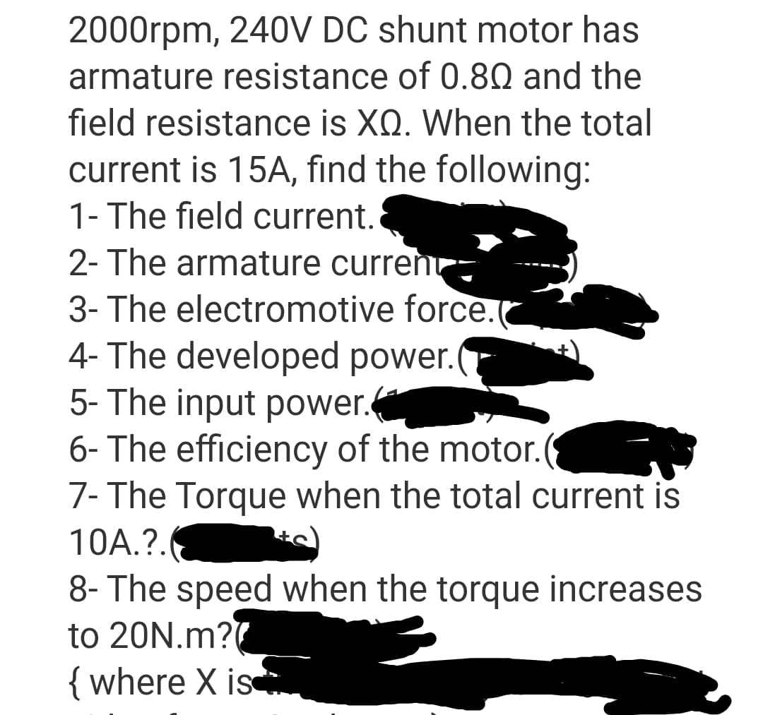 2000rpm, 240V DC shunt motor has
armature resistance of 0.80 and the
field resistance is XQ. When the total
current is 15A, find the following:
1- The field current.
2- The armature currenE
3- The electromotive force.C
4- The developed power.
5- The input power.
6- The efficiency of the motor.
7- The Torque when the total current is
10A.?.
8- The speed when the torque increases
to 20N.m?
{ where X is
