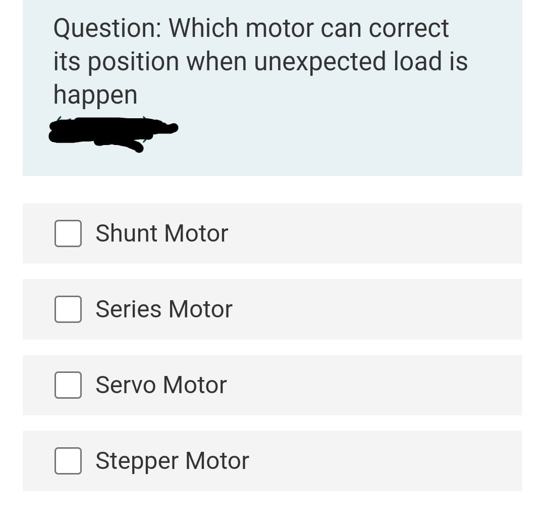 Question: Which motor can correct
its position when unexpected load is
happen
Shunt Motor
Series Motor
Servo Motor
Stepper Motor
