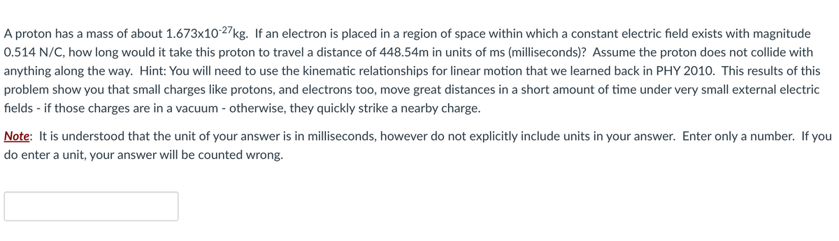 A proton has a mass of about 1.673x10-27 kg. If an electron is placed in a region of space within which a constant electric field exists with magnitude
0.514 N/C, how long would it take this proton to travel a distance of 448.54m in units of ms (milliseconds)? Assume the proton does not collide with
anything along the way. Hint: You will need to use the kinematic relationships for linear motion that we learned back in PHY 2010. This results of this
problem show you that small charges like protons, and electrons too, move great distances in a short amount of time under very small external electric
fields - if those charges are in a vacuum - otherwise, they quickly strike a nearby charge.
Note: It is understood that the unit of your answer is in milliseconds, however do not explicitly include units in your answer. Enter only a number. If you
do enter a unit, your answer will be counted wrong.