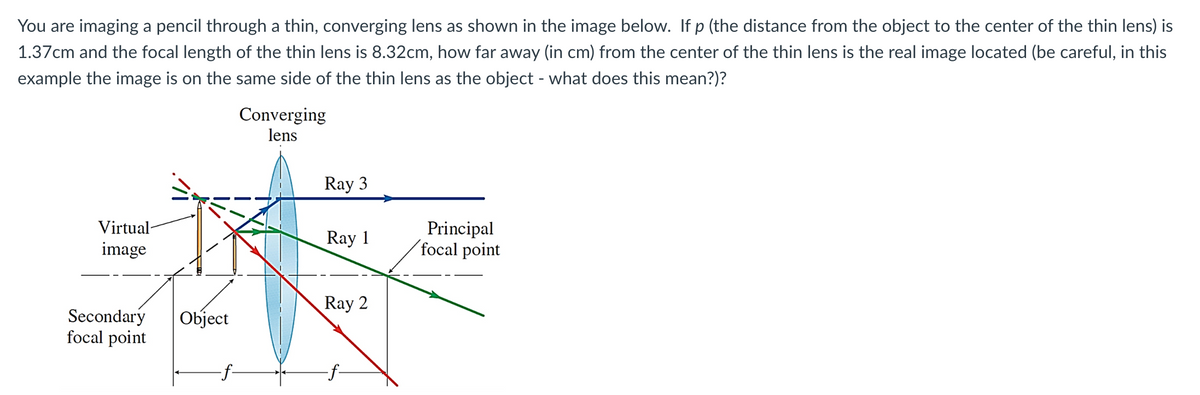 You are imaging a pencil through a thin, converging lens as shown in the image below. If p (the distance from the object to the center of the thin lens) is
1.37cm and the focal length of the thin lens is 8.32cm, how far away (in cm) from the center of the thin lens is the real image located (be careful, in this
example the image is on the same side of the thin lens as the object - what does this mean?)?
Virtual-
image
Secondary
focal point
Object
Converging
lens
Ray 3
Ray 1
Ray 2
Principal
focal point