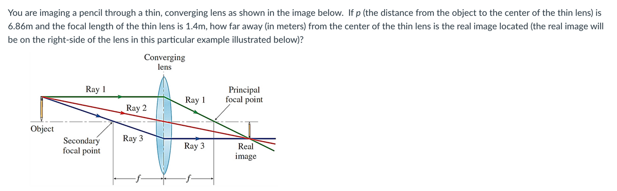 You are imaging a pencil through a thin, converging lens as shown in the image below. If p (the distance from the object to the center of the thin lens) is
6.86m and the focal length of the thin lens is 1.4m, how far away (in meters) from the center of the thin lens is the real image located (the real image will
be on the right-side of the lens in this particular example illustrated below)?
Ray 1
Page
Object
focal point
Converging
lens
Ray 2
Secondary Ray 3
Ray 1
Ray 3
Principal
focal point
Real
image