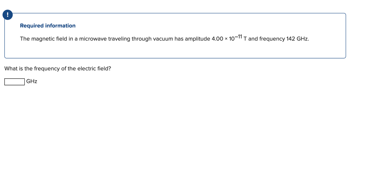 Required information
The magnetic field in a microwave traveling through vacuum has amplitude 4.00 × 10-11 T and frequency 142 GHz.
What is the frequency of the electric field?
GHz