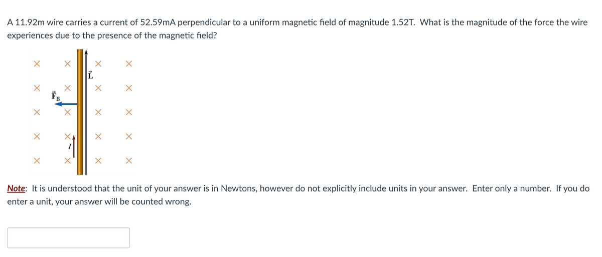 A 11.92m wire carries a current of 52.59mA perpendicular to a uniform magnetic field of magnitude 1.52T. What is the magnitude of the force the wire
experiences due to the presence of the magnetic field?
X
X
X
X
Note: It is understood that the unit of your answer is in Newtons, however do not explicitly include units in your answer. Enter only a number. If you do
enter a unit, your answer will be counted wrong.