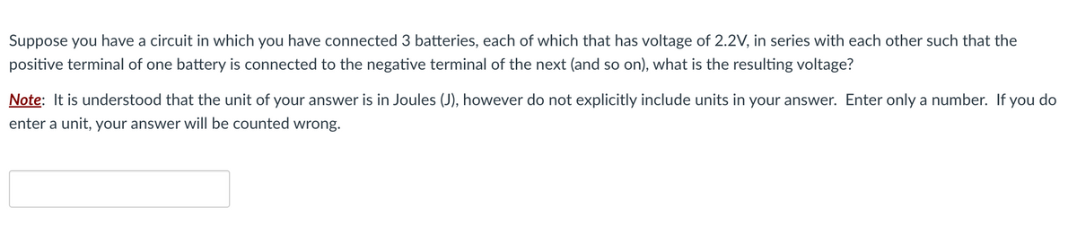 Suppose you have a circuit in which you have connected 3 batteries, each of which that has voltage of 2.2V, in series with each other such that the
positive terminal of one battery is connected to the negative terminal of the next (and so on), what is the resulting voltage?
Note: It is understood that the unit of your answer is in Joules (J), however do not explicitly include units in your answer. Enter only a number. If you do
enter a unit, your answer will be counted wrong.