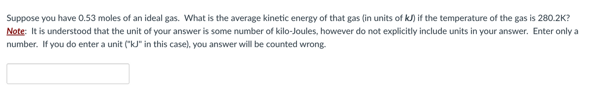 Suppose you have 0.53 moles of an ideal gas. What is the average kinetic energy of that gas (in units of kJ) if the temperature of the gas is 280.2K?
Note: It is understood that the unit of your answer is some number of kilo-Joules, however do not explicitly include units in your answer. Enter only a
number. If you do enter a unit ("kJ" in this case), you answer will be counted wrong.