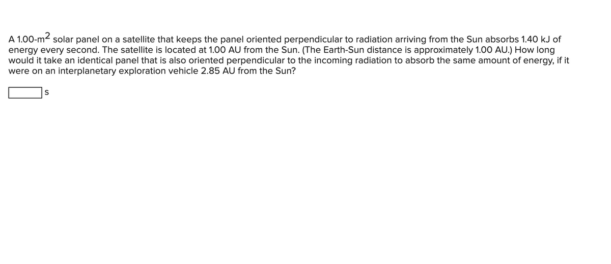 A 1.00-m² solar panel on a satellite that keeps the panel oriented perpendicular to radiation arriving from the Sun absorbs 1.40 kJ of
energy every second. The satellite is located at 1.00 AU from the Sun. (The Earth-Sun distance is approximately 1.00 AU.) How long
would it take an identical panel that is also oriented perpendicular to the incoming radiation to absorb the same amount of energy, if it
were on an interplanetary exploration vehicle 2.85 AU from the Sun?
S