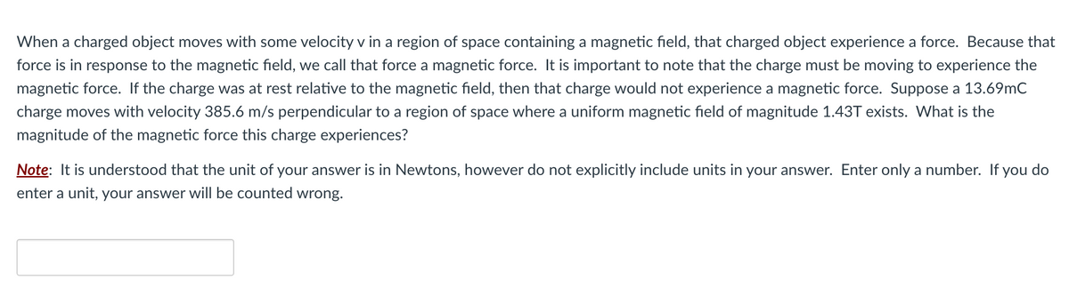 When a charged object moves with some velocity v in a region of space containing a magnetic field, that charged object experience a force. Because that
force is in response to the magnetic field, we call that force a magnetic force. It is important to note that the charge must be moving to experience the
magnetic force. If the charge was at rest relative to the magnetic field, then that charge would not experience a magnetic force. Suppose a 13.69mC
charge moves with velocity 385.6 m/s perpendicular to a region of space where a uniform magnetic field of magnitude 1.43T exists. What is the
magnitude of the magnetic force this charge experiences?
Note: It is understood that the unit of your answer is in Newtons, however do not explicitly include units in your answer. Enter only a number. If you do
enter a unit, your answer will be counted wrong.