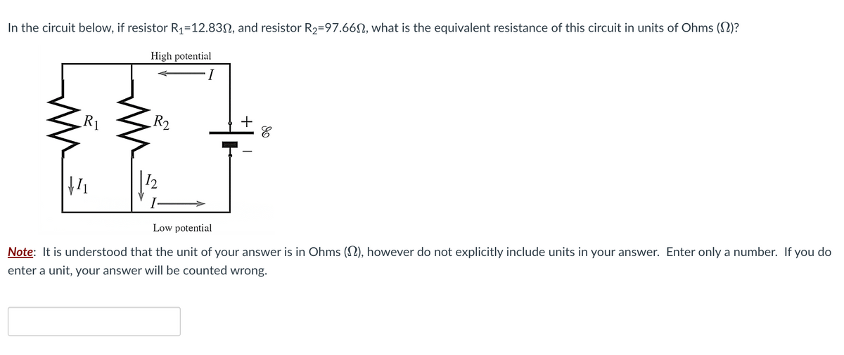 In the circuit below, if resistor R₁-12.83, and resistor R₂-97.66, what is the equivalent resistance of this circuit in units of Ohms (N)?
R1
↓₁
High potential
I
R₂
12
I
I
of
Low potential
Note: It is understood that the unit of your answer is in Ohms (), however do not explicitly include units in your answer. Enter only a number. If you do
enter a unit, your answer will be counted wrong.