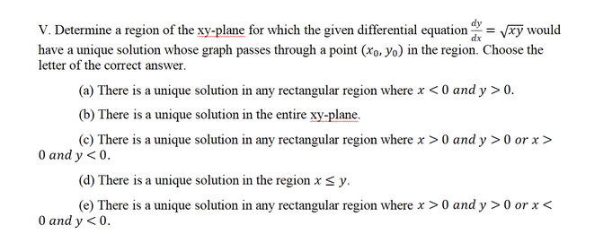 V. Determine a region of the xy-plane for which the given differential equation
have a unique solution whose graph passes through a point (xo, Yo) in the region. Choose the
letter of the correct answer.
= Vxy would
dx
(a) There is a unique solution in any rectangular region where x < 0 and y > 0.
(b) There is a unique solution in the entire xy-plane.
(c) There is a unique solution in any rectangular region where x > 0 and y > 0 or x>
O and y < 0.
(d) There is a unique solution in the region x< y.
(e) There is a unique solution in any rectangular region where x > 0 and y > 0 or x <
O and y <0.
