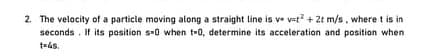 2. The velocity of a particle moving along a straight line is ve v=t? + 2t m/s, where t is in
seconds. If its position s-0 when t-0, determine its acceleration and position when
t=4s.
