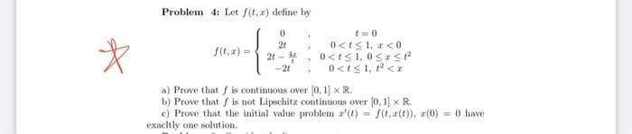 *
Problem 4: Let f(t, x) define by
0
t=0
21
Y
2t - ¹
0<t≤ 1, r <0
0<t≤1, 0≤SP
0<t≤ 1, ²<x
*
-2t
a) Prove that f is continuous over [0, 1] x R.
b) Prove that is not Lipschitz continuous over [0, 1] x R.
c) Prove that the initial value problem z'(t) = f(t, r(t)), z(0)
exactly one
one solution.
= 0 have