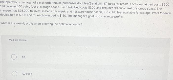 The operations manager of a mail order house purchases double (D) and twin (7) beds for resale. Each double bed costs $500
and requires 100 cubic feet of storage space. Each twin bed costs $300 and requires 90 cubic feet of storage space. The
manager has $75,000 to invest in beds this week, and her warehouse has 18,000 cubic feet available for storage. Profit for each
double bed is $300 and for each twin bed is $150. The manager's goal is to maximize profits.
What is the weekly profit when ordering the optimal amounts?
Multiple Choice
SO
$30,000