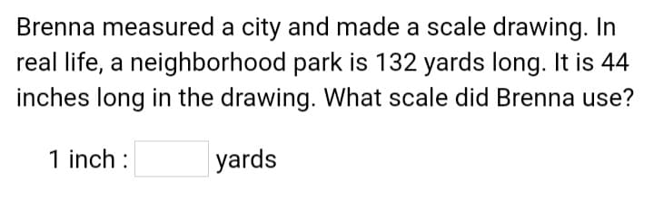 Brenna measured a city and made a scale drawing. In
real life, a neighborhood park is 132 yards long. It is 44
inches long in the drawing. What scale did Brenna use?
1 inch :
yards
