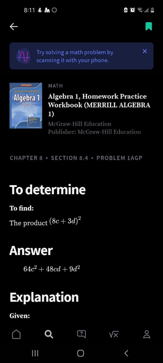 8:11 & MO
Try solving a math problem by
scanning it with your phone.
ΜΑΤΗ
Algebra 1 Algebra 1, Homework Practice
Workbook (MERRILL ALGEBRA
1)
McGraw-Hill Education
Publisher: McGraw-Hill Education
CHAPTER 8 • SECTION 8.4 • PROBLEM 1AGP
To determine
To find:
The product (8c + 3d)²
Answer
64c² + 48cd + 9d?
Explanation
Given:
(?
II
