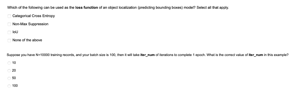 Which of the following can be used as the loss function of an object localization (predicting bounding boxes) model? Select all that apply.
Categorical Cross Entropy
Non-Max Suppression
loU
None of the above
Suppose you have N=10000 training records, and your batch size is 100, then it will take iter_num of iterations to complete 1 epoch. What is the correct value of iter_num in this example?
10
O 20
50
100
O O O
