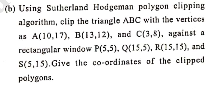 (b) Using Sutherland Hodgeman polygon clipping
algorithm, clip the triangle ABC with the vertices
as A(10,17), B(13,12), and C(3,8), against a
rectangular window P(5,5), Q(15,5), R(15,15), and
S(5,15). Give the co-ordinates of the clipped
polygons.