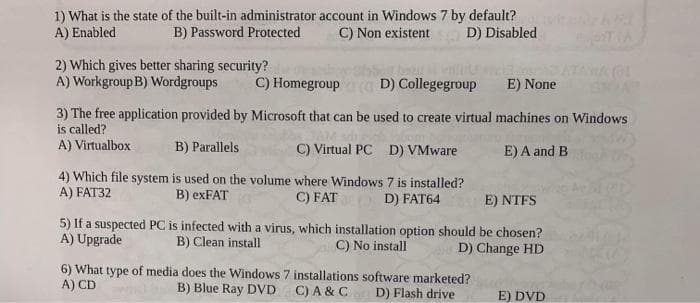 1) What is the state of the built-in administrator account in Windows 7 by default?
A) Enabled
B) Password Protected
C) Non existent
D) Disabled
2) Which gives better sharing security?
A) Workgroup B) Wordgroups
C) Homegroup
D) Collegegroup
E) None
3) The free application provided by Microsoft that can be used to create virtual machines on Windows
is called?
A) Virtualbox
B) Parallels
C) Virtual PC D) VMware
E) A and B
4) Which file system is used on the volume where Windows 7 is installed?
A) FAT32
B) exFAT
C) FAT
D) FAT64
E) NTFS
5) If a suspected PC is infected with a virus, which installation option sh
A) Upgrade
be chosen?
B) Clean install
C) No install
D) Change HD
6) What type of media does the Windows 7 installations software marketed?
A) CD
B) Blue Ray DVD
C) A & C
D) Flash drive
E) DVD
