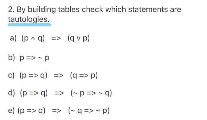 2. By building tables check which statements are
tautologies.
a) (p ^ q) => (q v p)
b) p => - p
c) (p => q) => (q => p)
d) (p => q) => (~p=> - q)
e) (p => q) => (~q => - p)
