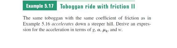 Example 5.17 Toboggan ride with friction II
The same toboggan with the same coefficient of friction as in
Example 5.16 acceterates down a steeper hill. Derive an expres-
sion for the acceleration in terms of g, a. Pg, and w.
