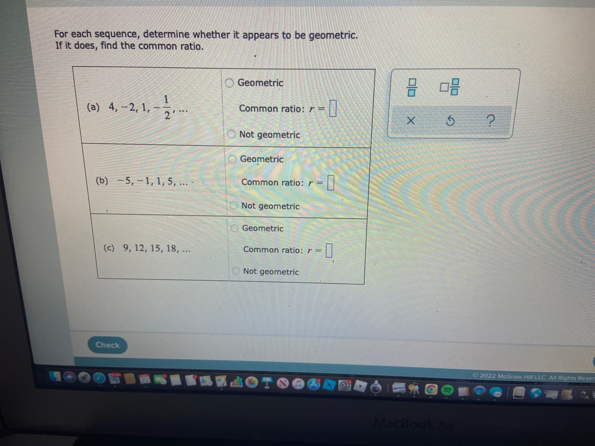 For each sequence, determine whether it appears to be geometric.
If it does, find the common ratio.
Geometric
(a) 4,-2, 1,
1,-- 12.-..
Common ratio: r =
Not geometric
Geometric
(b) -5,-1, 1, 5, ....
Common ratio: r =
Not geometric
Geometric
(c) 9, 12, 15, 18, ...
Common ratio: r =
Not geometric
Check
-0
-0
8 08
X
S
MacBook Air
?
Ⓒ2022 McGraw Hill LLC. All Rights Reser