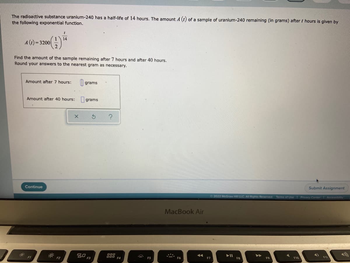 The radioactive substance uranium-240 has a half-life of 14 hours. The amount A (t) of a sample of uranium-240 remaining (in grams) after t hours is given by
the following exponential function.
t
A (t)=3200
(1) 14
Find the amount of the sample remaining after 7 hours and after 40 hours.
Round your answers to the nearest gram as necessary.
Amount after 7 hours:
grams
Amount after 40 hours: grams
X
Continue
Submit Assignment
Ⓒ2022 McGraw Hill LLC. All Rights Reserved. Terms of Use | Privacy Center Accessibility
4)
▶11
F9
F10
0:
F1
F2
80
?
000
000 F4
MacBook Air
◄◄
F7
F11